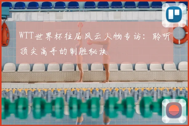 WTT世界杯往届风云人物专访：聆听顶尖高手的制胜秘诀