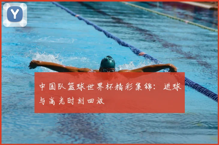 中国队篮球世界杯精彩集锦：进球与高光时刻回放