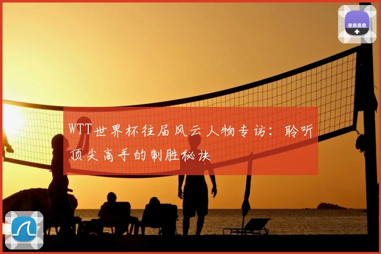 WTT世界杯往届风云人物专访:聆听顶尖高手的制胜秘诀