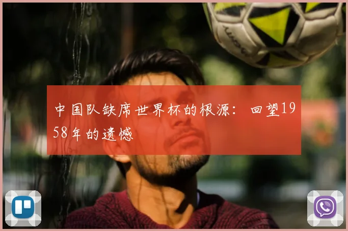 中国队缺席世界杯的根源：回望1958年的遗憾