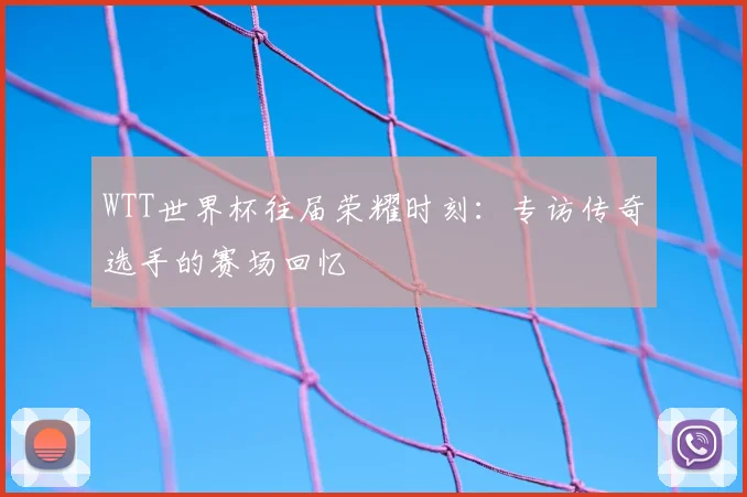 WTT世界杯往届荣耀时刻：专访传奇选手的赛场回忆