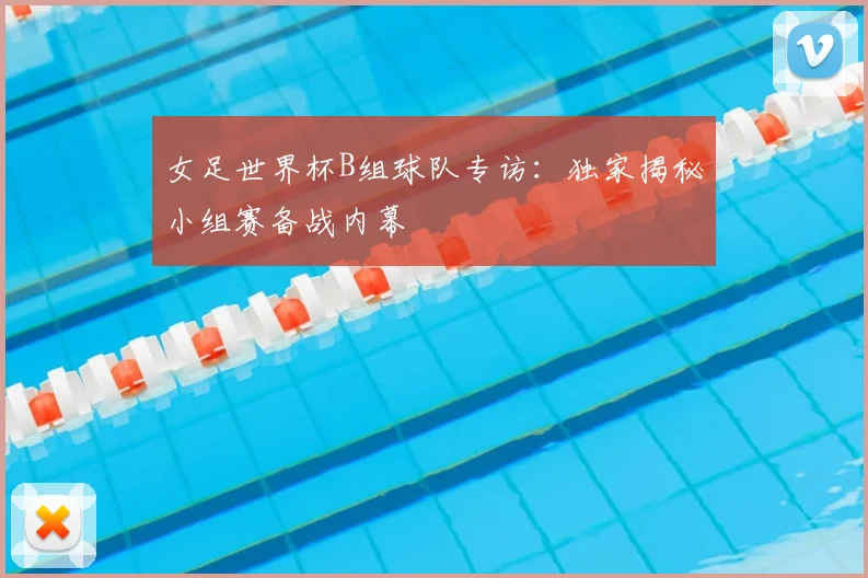 女足世界杯B组球队专访：独家揭秘小组赛备战内幕