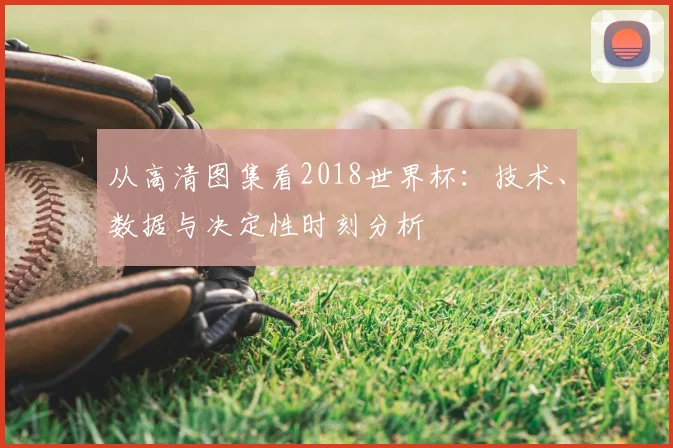 从高清图集看2018世界杯：技术、数据与决定性时刻分析