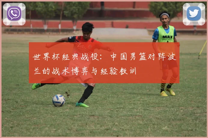 世界杯经典战役:中国男篮对阵波兰的战术博弈与经验教训