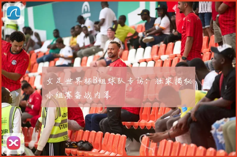 女足世界杯B组球队专访:独家揭秘小组赛备战内幕