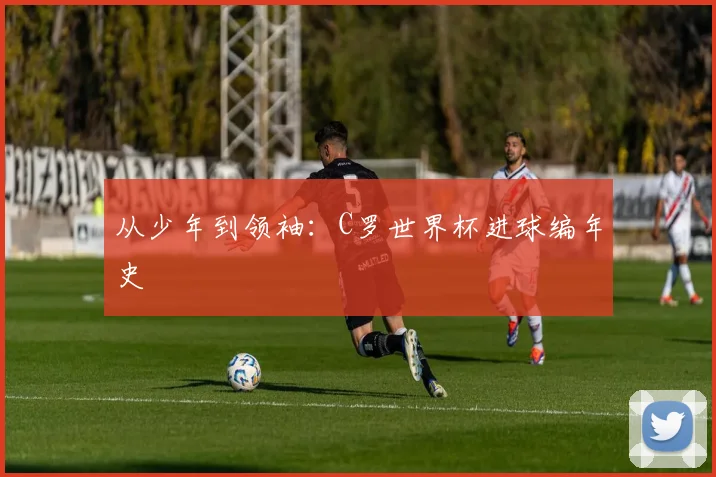 从少年到领袖:C罗世界杯进球编年史