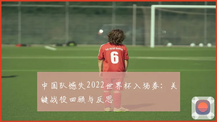 中国队憾失2022世界杯入场券：关键战役回顾与反思