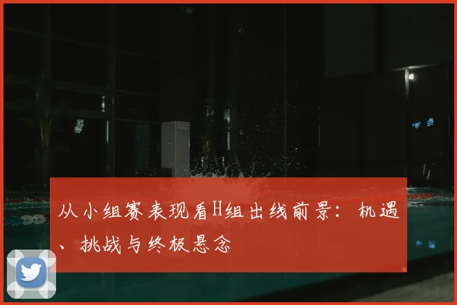 从小组赛表现看H组出线前景：机遇、挑战与终极悬念