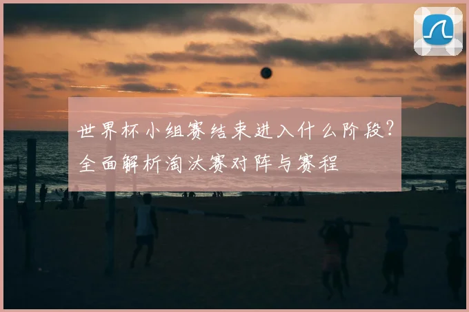 世界杯小组赛结束进入什么阶段？全面解析淘汰赛对阵与赛程