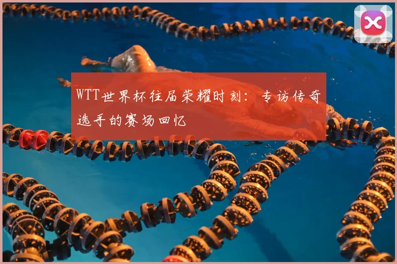 WTT世界杯往届荣耀时刻:专访传奇选手的赛场回忆