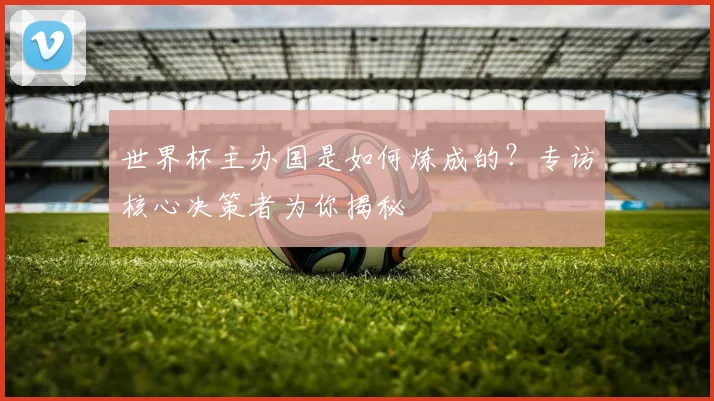 世界杯主办国是如何炼成的?专访核心决策者为你揭秘