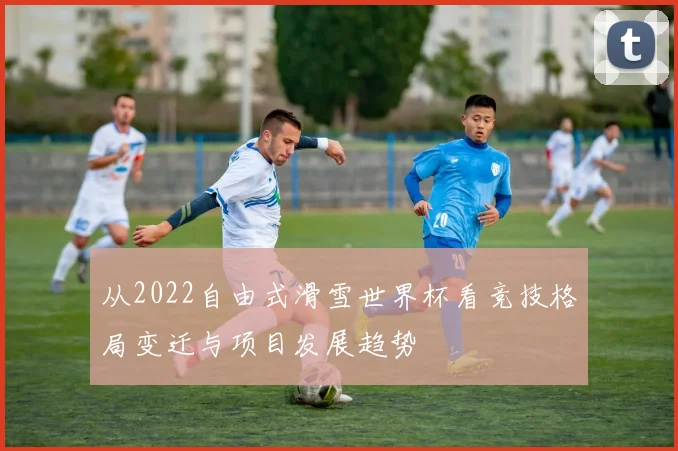 从2022自由式滑雪世界杯看竞技格局变迁与项目发展趋势