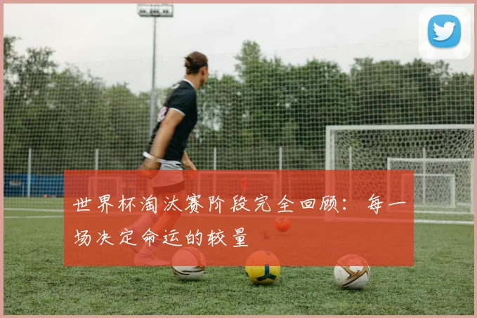 世界杯淘汰赛阶段完全回顾：每一场决定命运的较量