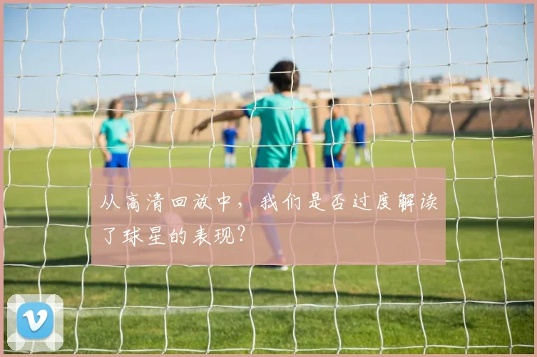 从高清回放中，我们是否过度解读了球星的表现？