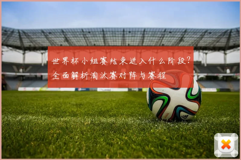 世界杯小组赛结束进入什么阶段？全面解析淘汰赛对阵与赛程