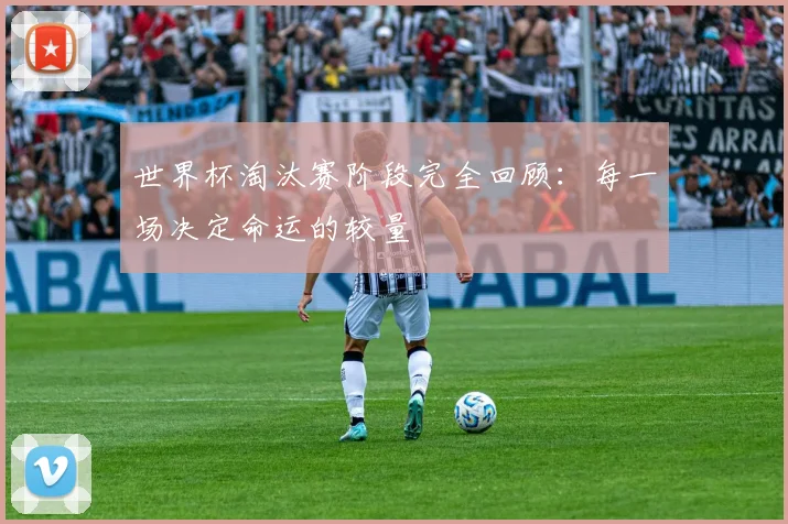 世界杯淘汰赛阶段完全回顾：每一场决定命运的较量