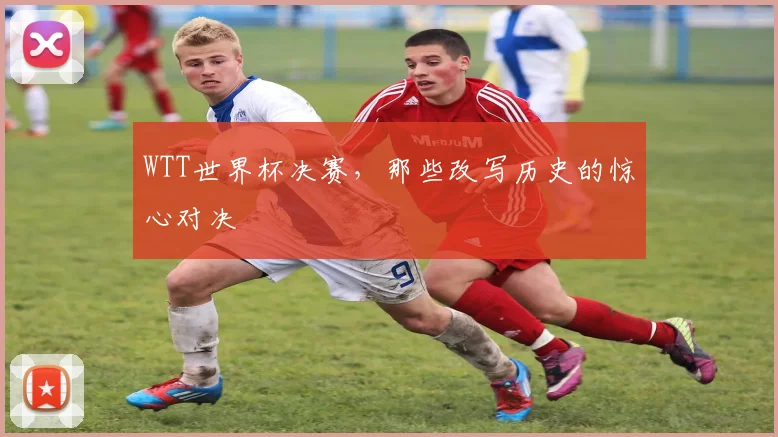 WTT世界杯决赛,那些改写历史的惊心对决