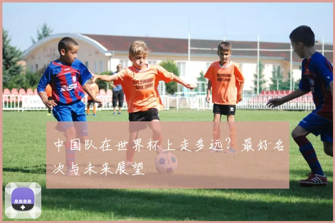 中国队在世界杯上走多远？最好名次与未来展望