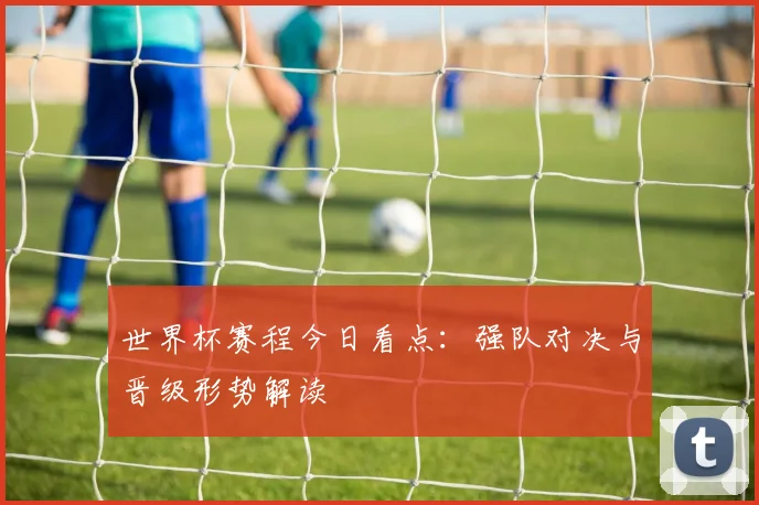 世界杯赛程今日看点：强队对决与晋级形势解读
