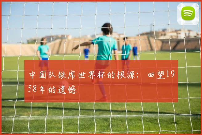 中国队缺席世界杯的根源：回望1958年的遗憾