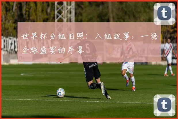 世界杯分组旧照：八组故事，一场全球盛宴的序幕